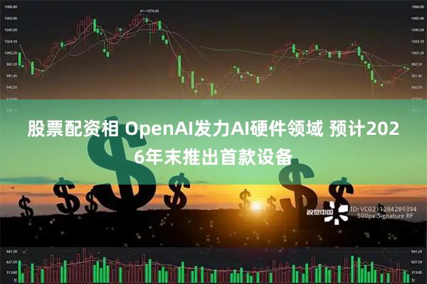 股票配资相 OpenAI发力AI硬件领域 预计2026年末推出首款设备