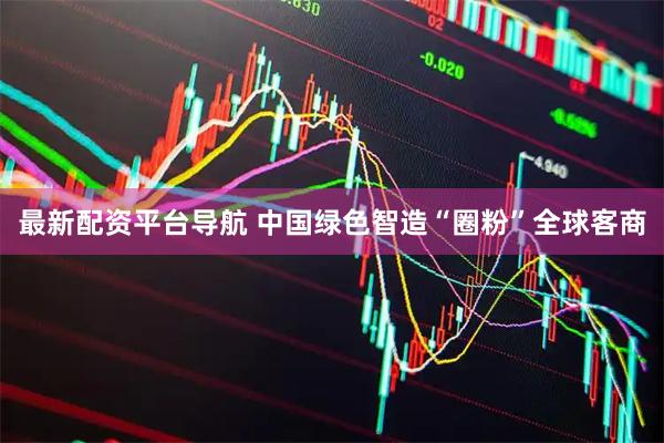 最新配资平台导航 中国绿色智造“圈粉”全球客商