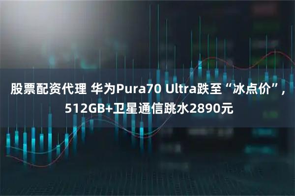 股票配资代理 华为Pura70 Ultra跌至“冰点价”, 512GB+卫星通信跳水2890元