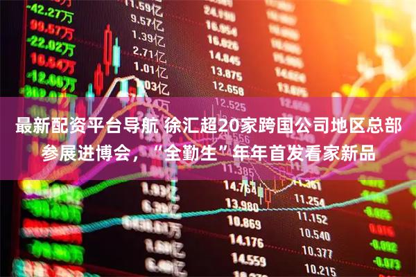 最新配资平台导航 徐汇超20家跨国公司地区总部参展进博会，“全勤生”年年首发看家新品