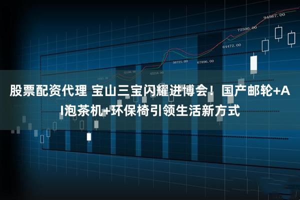 股票配资代理 宝山三宝闪耀进博会！国产邮轮+AI泡茶机+环保椅引领生活新方式