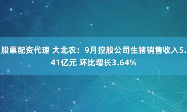 股票配资代理 大北农：9月控股公司生猪销售收入5.41亿元 环比增长3.64%