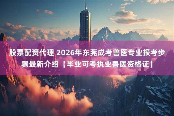 股票配资代理 2026年东莞成考兽医专业报考步骤最新介绍【毕业可考执业兽医资格证】