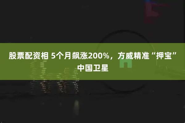 股票配资相 5个月飙涨200%，方威精准“押宝”中国卫星