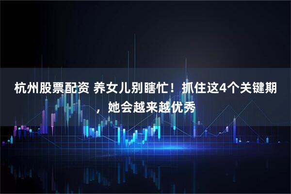 杭州股票配资 养女儿别瞎忙！抓住这4个关键期，她会越来越优秀