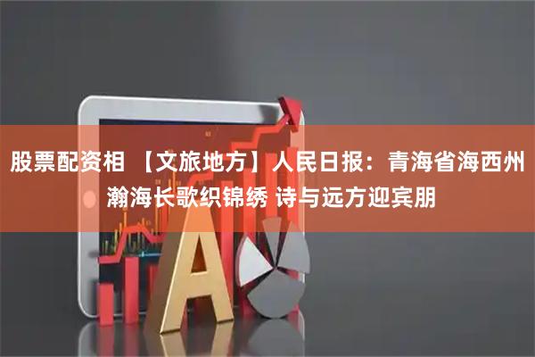 股票配资相 【文旅地方】人民日报：青海省海西州 瀚海长歌织锦绣 诗与远方迎宾朋