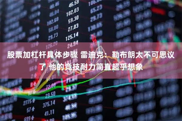 股票加杠杆具体步骤 雷迪克：勒布朗太不可思议了 他的竞技耐力简直超乎想象