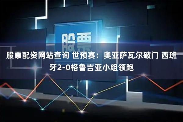 股票配资网站查询 世预赛：奥亚萨瓦尔破门 西班牙2-0格鲁吉亚小组领跑