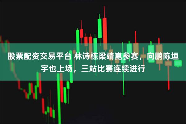 股票配资交易平台 林诗栋梁靖崑参赛，向鹏陈垣宇也上场，三站比赛连续进行