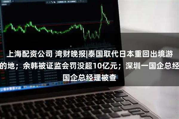 上海配资公司 湾财晚报|泰国取代日本重回出境游最热目的地；余韩被证监会罚没超10亿元；深圳一国企总经理被查