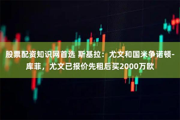 股票配资知识网首选 斯基拉：尤文和国米争诺顿-库菲，尤文已报价先租后买2000万欧