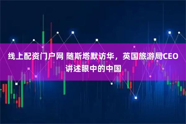 线上配资门户网 随斯塔默访华，英国旅游局CEO讲述眼中的中国