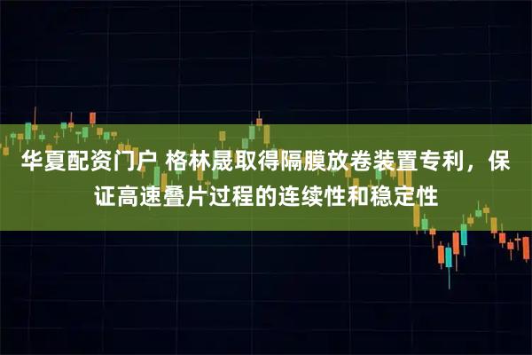 华夏配资门户 格林晟取得隔膜放卷装置专利，保证高速叠片过程的连续性和稳定性
