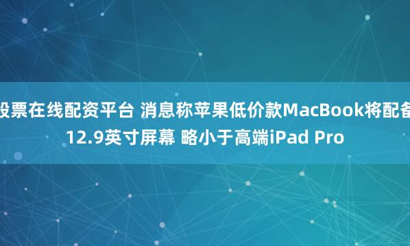 股票在线配资平台 消息称苹果低价款MacBook将配备12.9英寸屏幕 略小于高端iPad Pro
