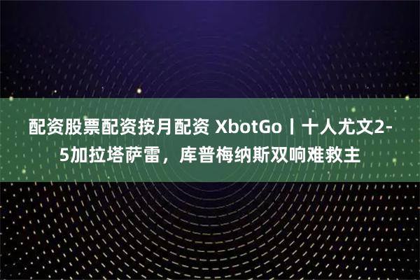 配资股票配资按月配资 XbotGo丨十人尤文2-5加拉塔萨雷，库普梅纳斯双响难救主