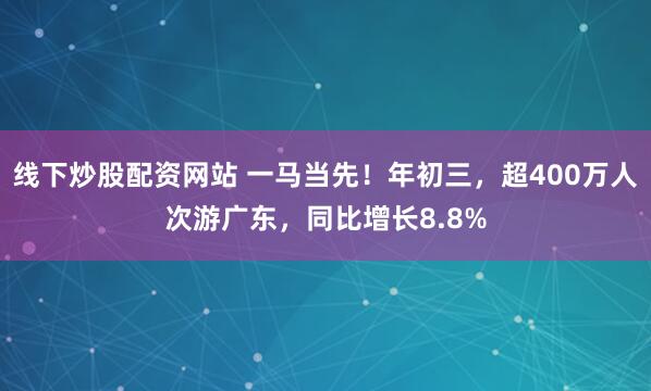 线下炒股配资网站 一马当先！年初三，超400万人次游广东，同比增长8.8%