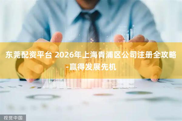 东莞配资平台 2026年上海青浦区公司注册全攻略-赢得发展先机