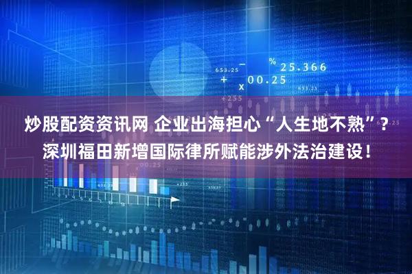 炒股配资资讯网 企业出海担心“人生地不熟”？深圳福田新增国际律所赋能涉外法治建设！