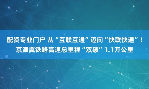 配资专业门户 从“互联互通”迈向“快联快通”！京津冀铁路高速总里程“双破”1.1万公里