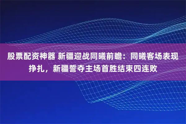 股票配资神器 新疆迎战同曦前瞻：同曦客场表现挣扎，新疆誓夺主场首胜结束四连败