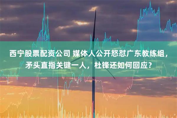 西宁股票配资公司 媒体人公开怒怼广东教练组，矛头直指关键一人，杜锋还如何回应？