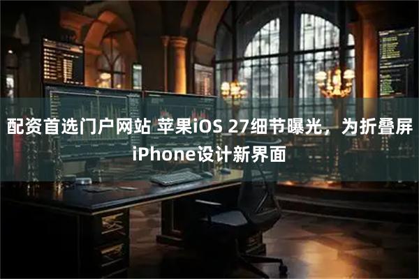 配资首选门户网站 苹果iOS 27细节曝光,为折叠屏iPhone设计新界面