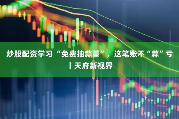 炒股配资学习 “免费抽蒜薹”，这笔账不“蒜”亏丨天府新视界