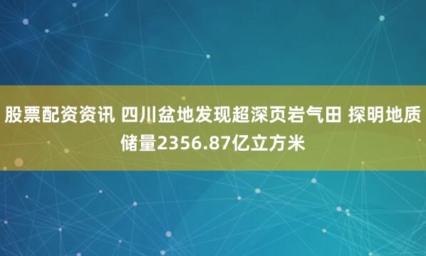 股票配资资讯 四川盆地发现超深页岩气田 探明地质储量2356.87亿立方米