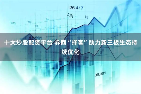 十大炒股配资平台 券商“择客”助力新三板生态持续优化