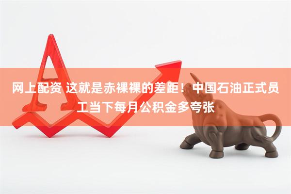 网上配资 这就是赤裸裸的差距！中国石油正式员工当下每月公积金多夸张