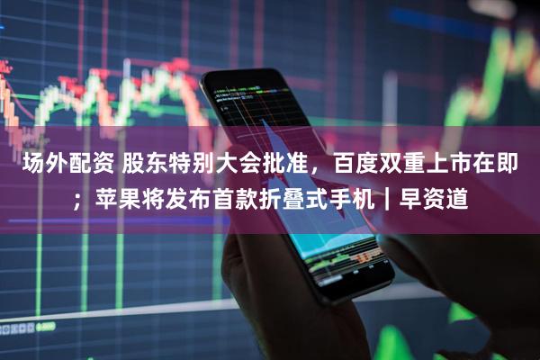 场外配资 股东特别大会批准，百度双重上市在即；苹果将发布首款折叠式手机｜早资道